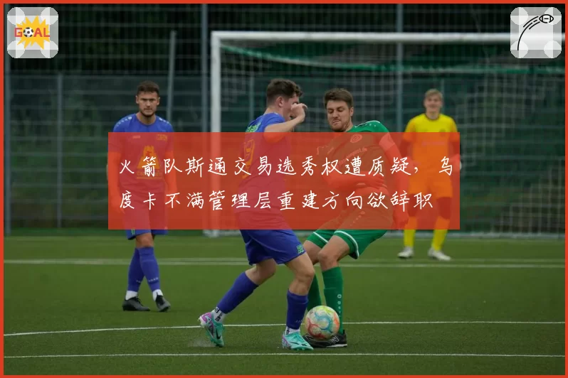 火箭队斯通交易选秀权遭质疑，乌度卡不满管理层重建方向欲辞职