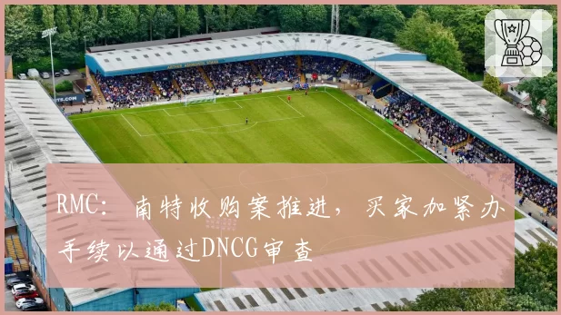 RMC：南特收购案推进，买家加紧办手续以通过DNCG审查