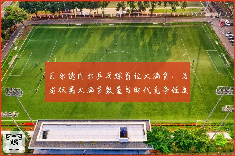 瓦尔德内尔乒乓球首位大满贯,马龙双圈大满贯数量与时代竞争强度