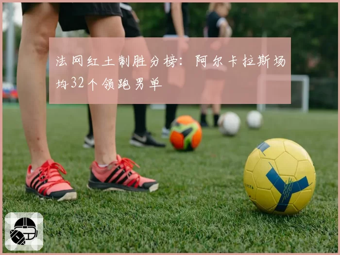 法网红土制胜分榜:阿尔卡拉斯场均32个领跑男单