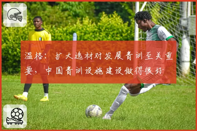 温格：扩大选材对发展青训至关重要，中国青训设施建设做得很好