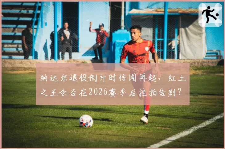 纳达尔退役倒计时传闻再起，红土之王会否在2026赛季后挂拍告别？