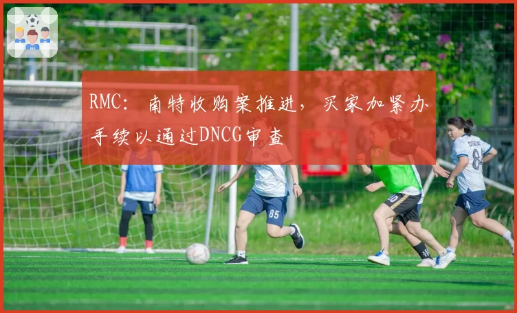 RMC：南特收购案推进，买家加紧办手续以通过DNCG审查