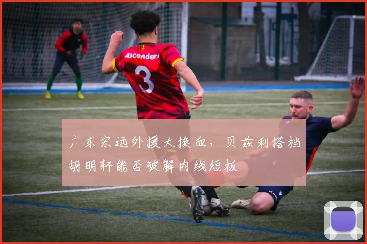 广东宏远外援大换血，贝兹利搭档胡明轩能否破解内线短板