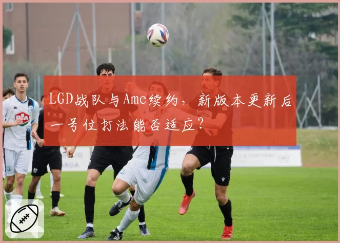 LGD战队与Ame续约，新版本更新后一号位打法能否适应？