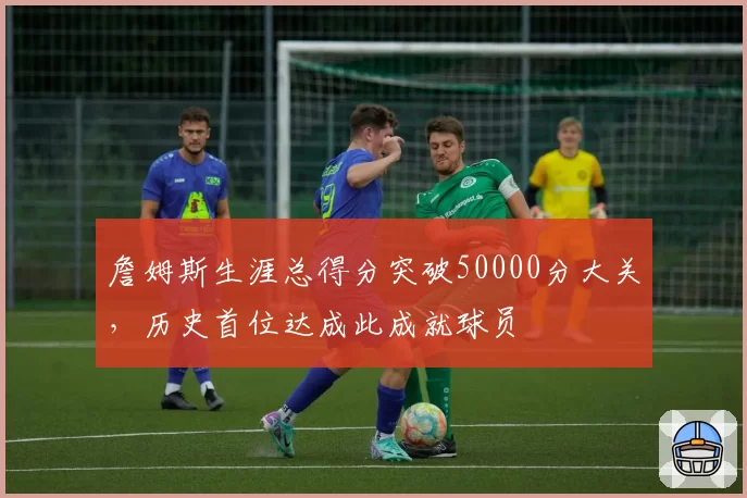 詹姆斯生涯总得分突破50000分大关,历史首位达成此成就球员