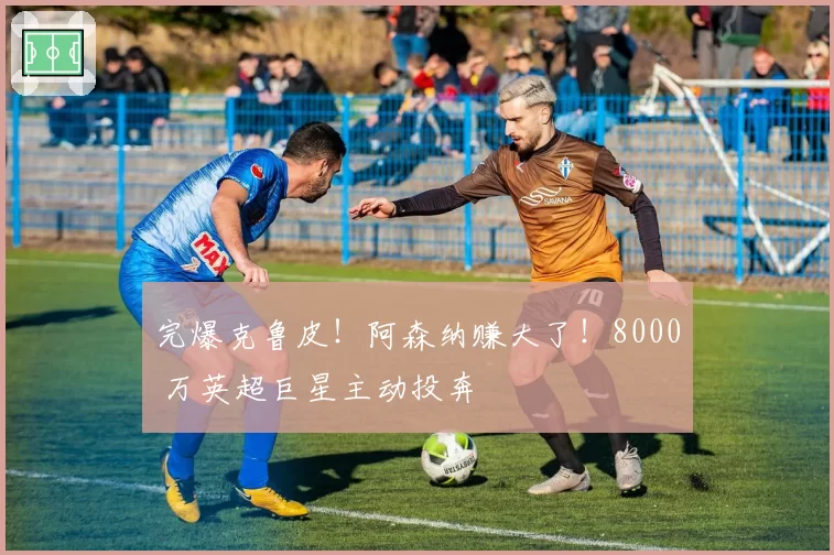 完爆克鲁皮!阿森纳赚大了!8000 万英超巨星主动投奔