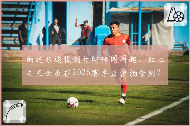 纳达尔退役倒计时传闻再起，红土之王会否在2026赛季后挂拍告别？