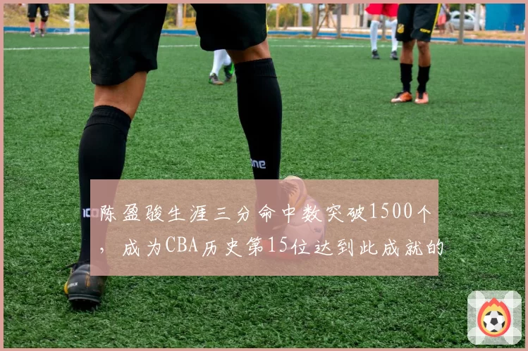 陈盈骏生涯三分命中数突破1500个，成为CBA历史第15位达到此成就的后卫