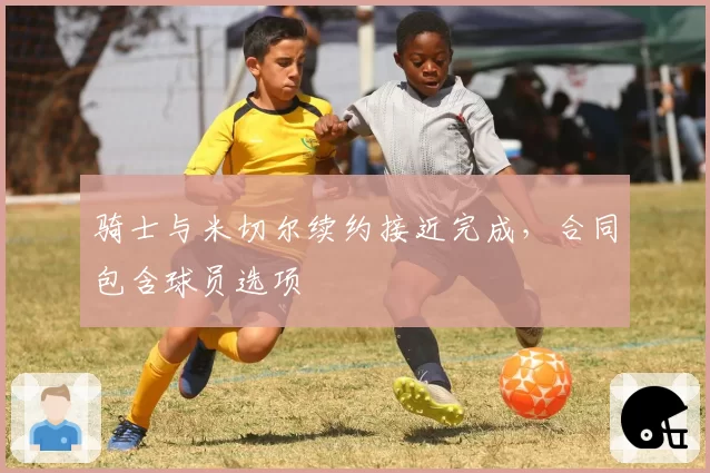 骑士与米切尔续约接近完成，合同包含球员选项