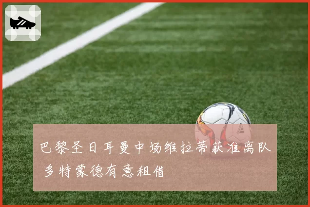 巴黎圣日耳曼中场维拉蒂获准离队 多特蒙德有意租借