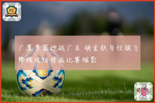 广厦男篮迎战广东 胡金秋与任骏飞锋线攻防将成比赛缩影