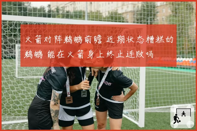 火箭对阵鹈鹕前瞻 近期状态糟糕的鹈鹕 能在火箭身上终止连败吗