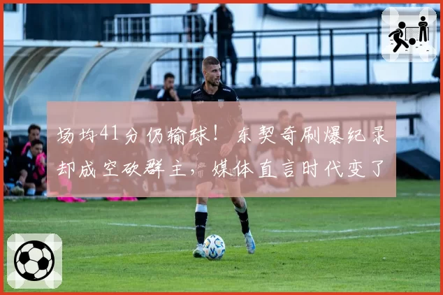场均41分仍输球!东契奇刷爆纪录却成空砍群主,媒体直言时代变了