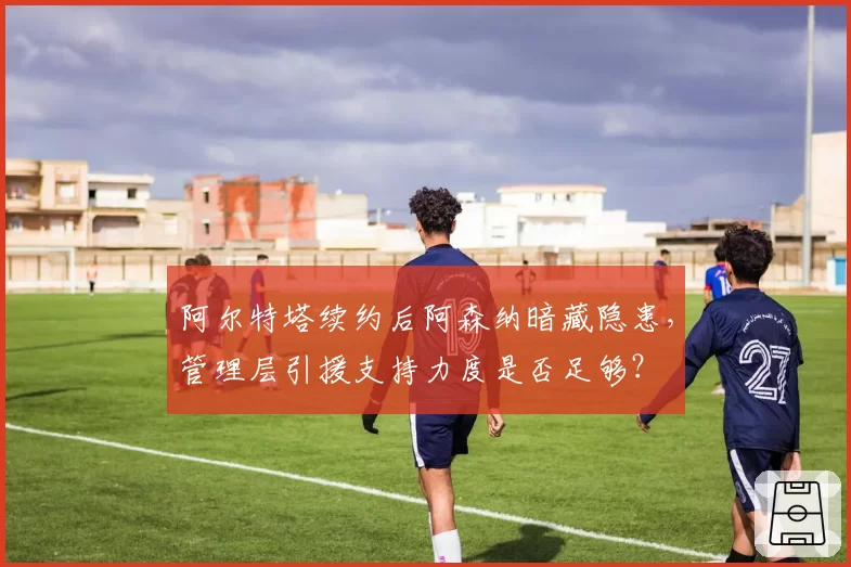 阿尔特塔续约后阿森纳暗藏隐患，管理层引援支持力度是否足够？