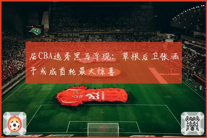 届CBA选秀黑马浮现：草根后卫张涵予或成首轮最大惊喜