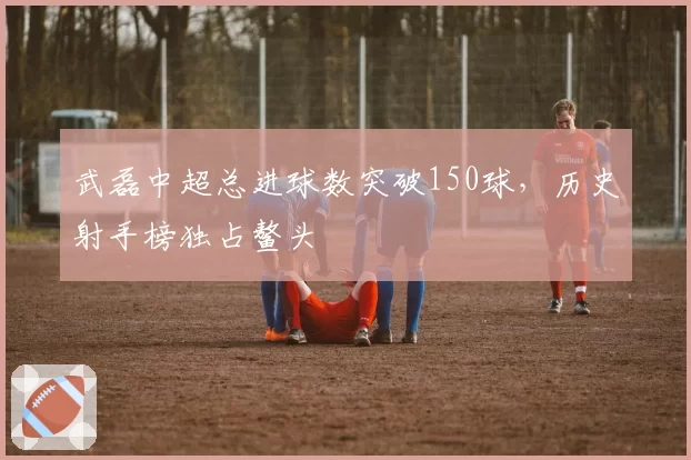 武磊中超总进球数突破150球,历史射手榜独占鳌头