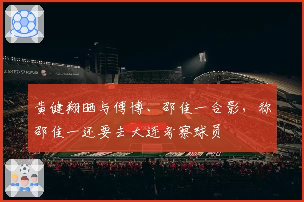 黄健翔晒与傅博、邵佳一合影，称邵佳一还要去大连考察球员