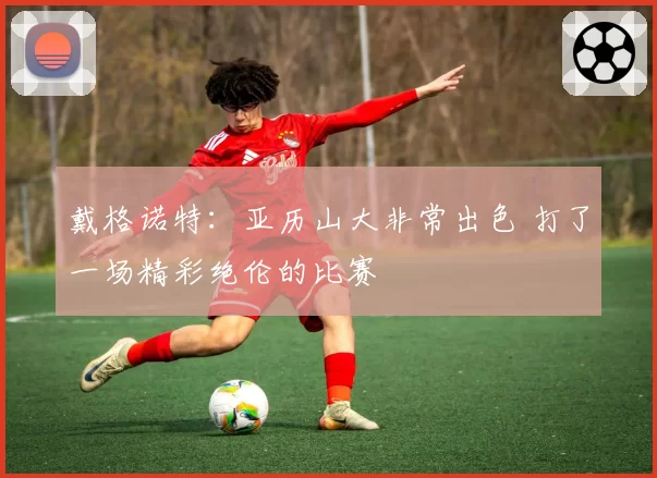 戴格诺特:亚历山大非常出色 打了一场精彩绝伦的比赛