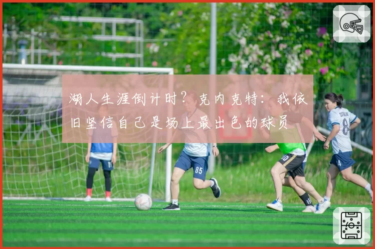 湖人生涯倒计时?克内克特:我依旧坚信自己是场上最出色的球员