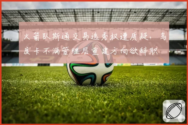 火箭队斯通交易选秀权遭质疑，乌度卡不满管理层重建方向欲辞职