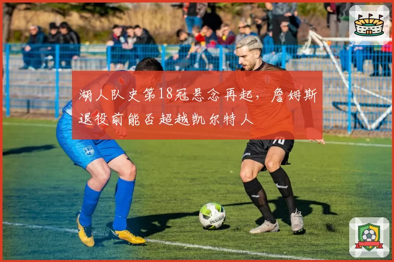 湖人队史第18冠悬念再起,詹姆斯退役前能否超越凯尔特人