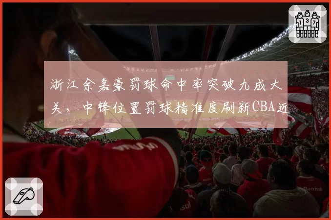 浙江余嘉豪罚球命中率突破九成大关,中锋位置罚球精准度刷新CBA近十年最高纪录