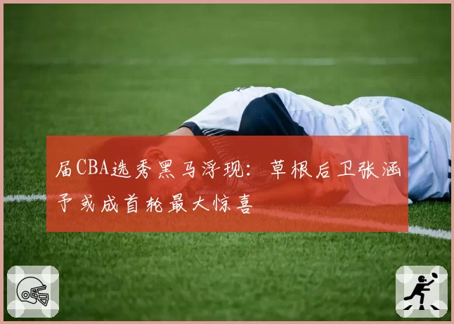 届CBA选秀黑马浮现：草根后卫张涵予或成首轮最大惊喜