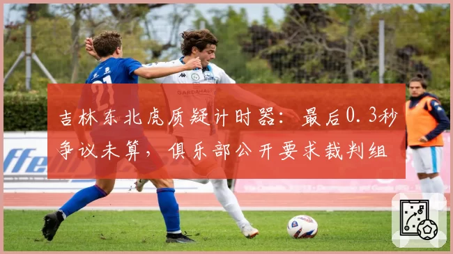 吉林东北虎质疑计时器：最后0.3秒争议未算，俱乐部公开要求裁判组道歉
