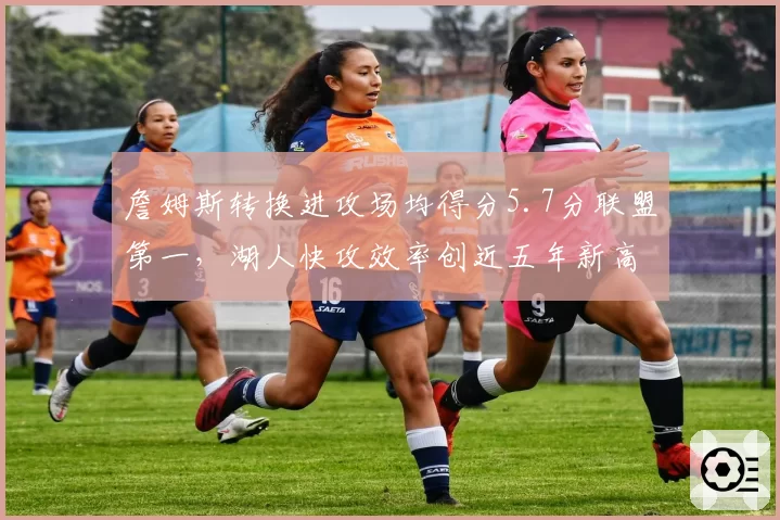 詹姆斯转换进攻场均得分5.7分联盟第一,湖人快攻效率创近五年新高