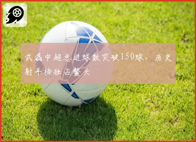 武磊中超总进球数突破150球,历史射手榜独占鳌头