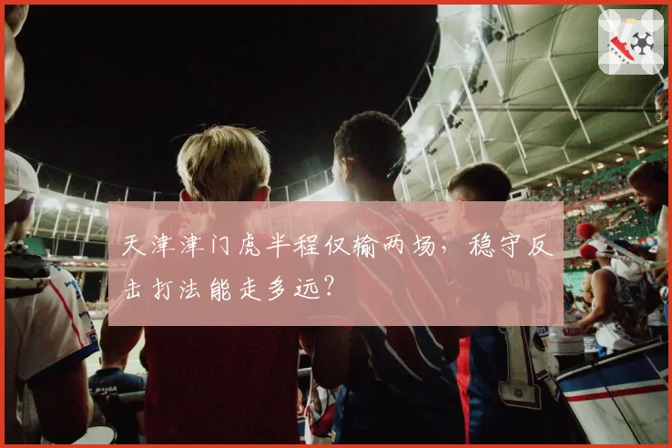 天津津门虎半程仅输两场，稳守反击打法能走多远？