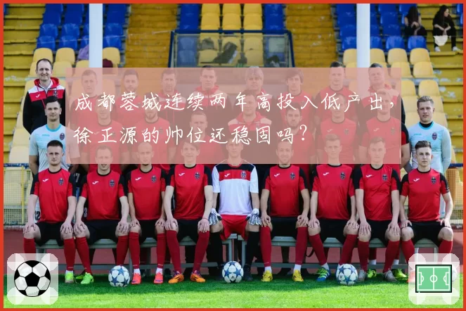 成都蓉城连续两年高投入低产出，徐正源的帅位还稳固吗？