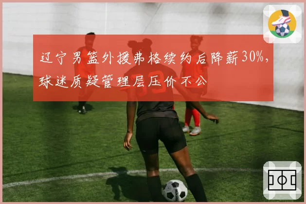 辽宁男篮外援弗格续约后降薪30%，球迷质疑管理层压价不公