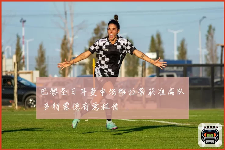 巴黎圣日耳曼中场维拉蒂获准离队 多特蒙德有意租借