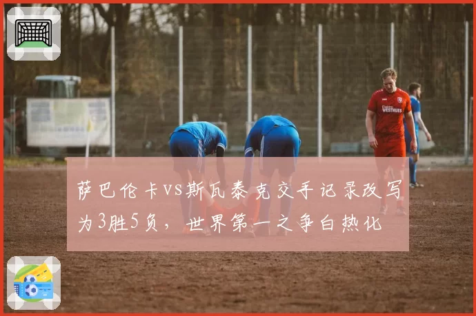 萨巴伦卡vs斯瓦泰克交手记录改写为3胜5负，世界第一之争白热化