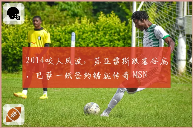 2014咬人风波，苏亚雷斯跌落谷底，巴萨一纸签约铸就传奇 MSN