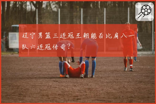 辽宁男篮三连冠王朝能否比肩八一队六连冠传奇？