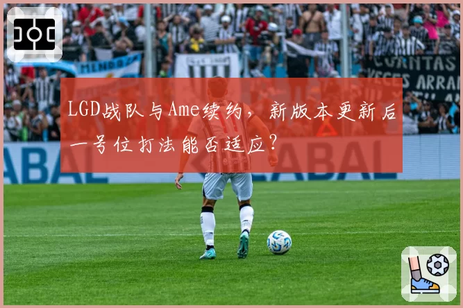 LGD战队与Ame续约，新版本更新后一号位打法能否适应？
