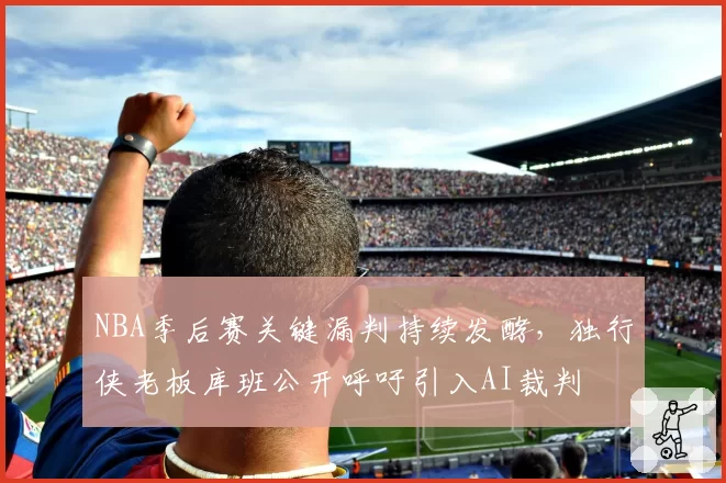 NBA季后赛关键漏判持续发酵,独行侠老板库班公开呼吁引入AI裁判