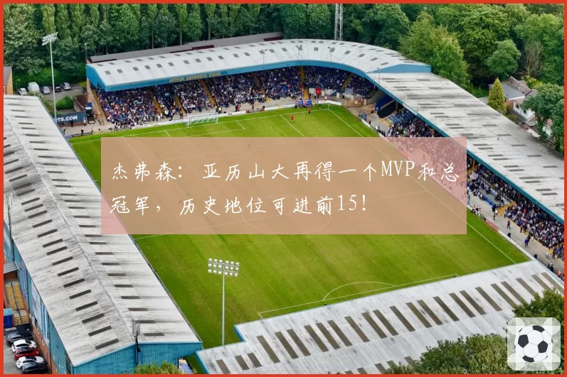 杰弗森：亚历山大再得一个MVP和总冠军，历史地位可进前15！