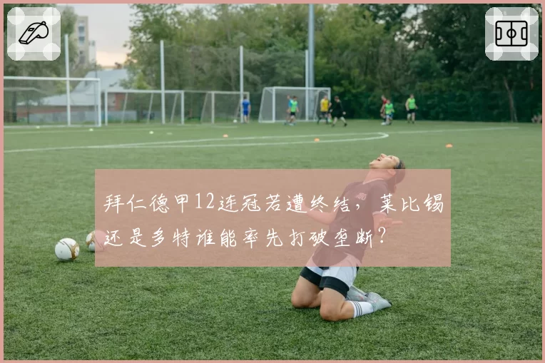 拜仁德甲12连冠若遭终结，莱比锡还是多特谁能率先打破垄断？