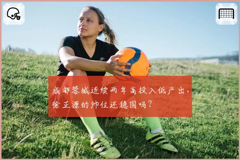 成都蓉城连续两年高投入低产出，徐正源的帅位还稳固吗？