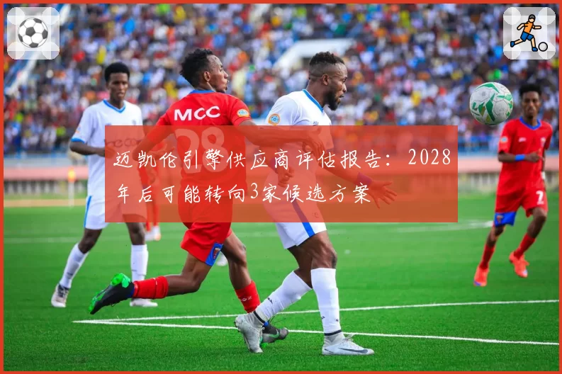 迈凯伦引擎供应商评估报告：2028年后可能转向3家候选方案