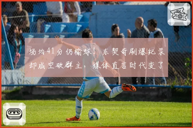 场均41分仍输球!东契奇刷爆纪录却成空砍群主,媒体直言时代变了