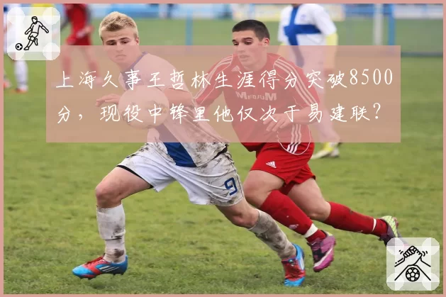 上海久事王哲林生涯得分突破8500分,现役中锋里他仅次于易建联?