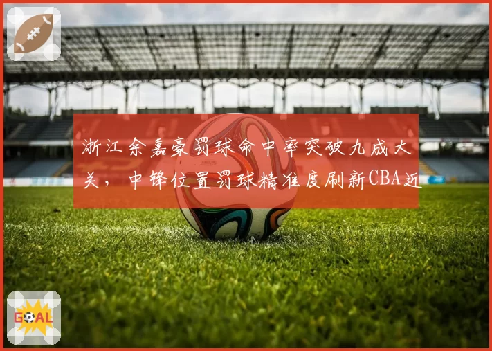 浙江余嘉豪罚球命中率突破九成大关,中锋位置罚球精准度刷新CBA近十年最高纪录