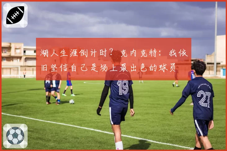 湖人生涯倒计时?克内克特:我依旧坚信自己是场上最出色的球员