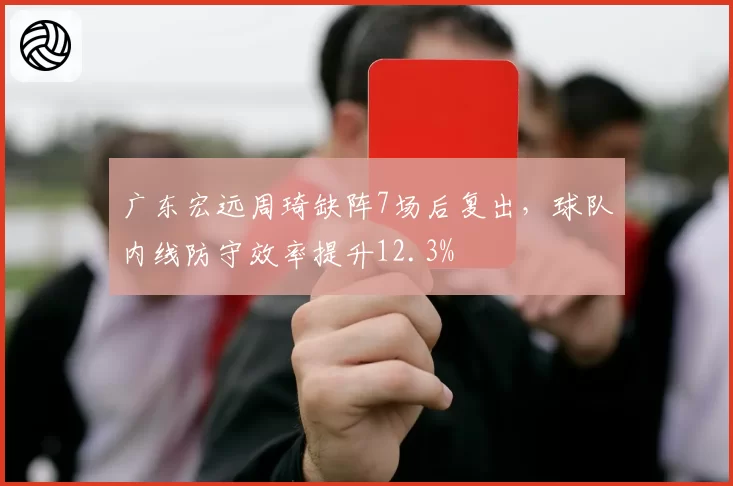 广东宏远周琦缺阵7场后复出，球队内线防守效率提升12.3%