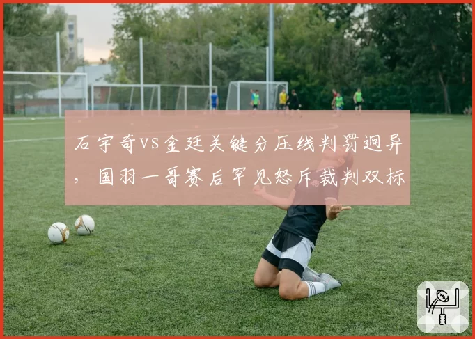 石宇奇vs金廷关键分压线判罚迥异，国羽一哥赛后罕见怒斥裁判双标